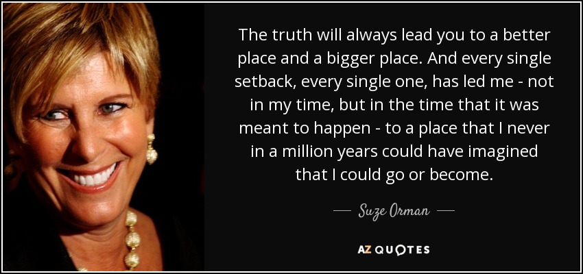 The truth will always lead you to a better place and a bigger place. And every single setback, every single one, has led me - not in my time, but in the time that it was meant to happen - to a place that I never in a million years could have imagined that I could go or become. - Suze Orman
