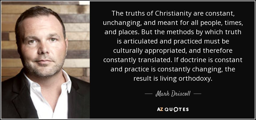 The truths of Christianity are constant, unchanging, and meant for all people, times, and places. But the methods by which truth is articulated and practiced must be culturally appropriated, and therefore constantly translated. If doctrine is constant and practice is constantly changing, the result is living orthodoxy. - Mark Driscoll