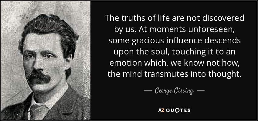 The truths of life are not discovered by us. At moments unforeseen, some gracious influence descends upon the soul, touching it to an emotion which, we know not how, the mind transmutes into thought. - George Gissing