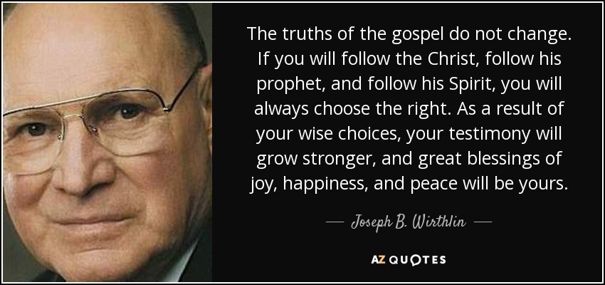 The truths of the gospel do not change. If you will follow the Christ, follow his prophet, and follow his Spirit, you will always choose the right. As a result of your wise choices, your testimony will grow stronger, and great blessings of joy, happiness, and peace will be yours. - Joseph B. Wirthlin