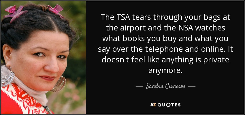 The TSA tears through your bags at the airport and the NSA watches what books you buy and what you say over the telephone and online. It doesn't feel like anything is private anymore. - Sandra Cisneros