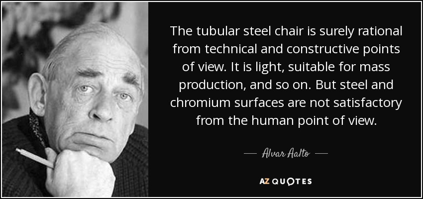 The tubular steel chair is surely rational from technical and constructive points of view. It is light, suitable for mass production, and so on. But steel and chromium surfaces are not satisfactory from the human point of view. - Alvar Aalto