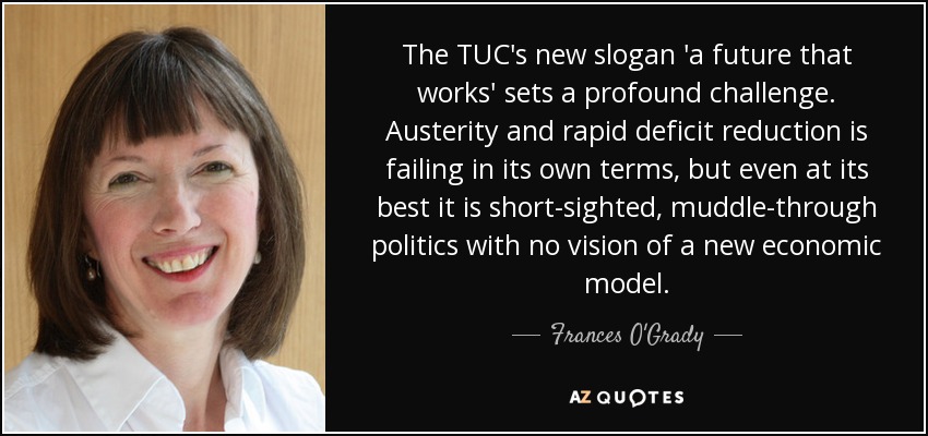 The TUC's new slogan 'a future that works' sets a profound challenge. Austerity and rapid deficit reduction is failing in its own terms, but even at its best it is short-sighted, muddle-through politics with no vision of a new economic model. - Frances O'Grady