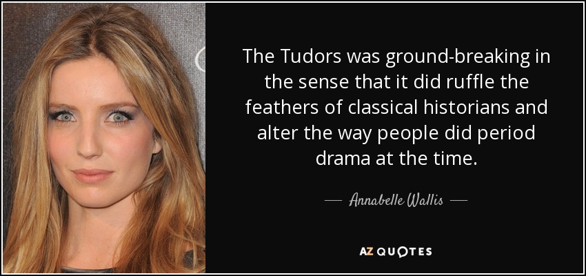 The Tudors was ground-breaking in the sense that it did ruffle the feathers of classical historians and alter the way people did period drama at the time. - Annabelle Wallis