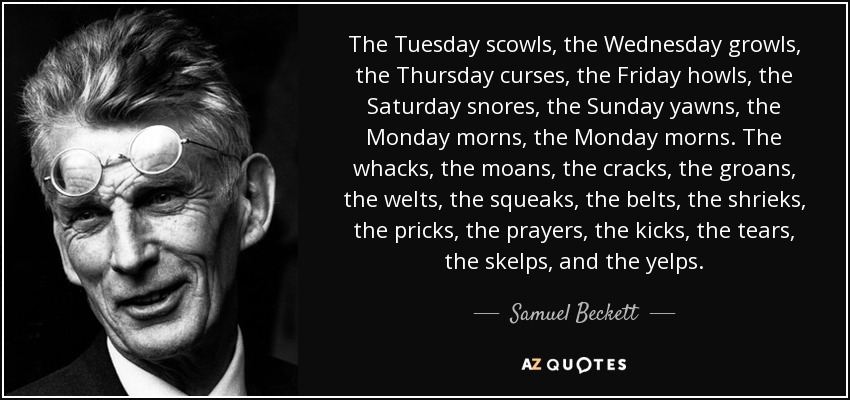 The Tuesday scowls, the Wednesday growls, the Thursday curses, the Friday howls, the Saturday snores, the Sunday yawns, the Monday morns, the Monday morns. The whacks, the moans, the cracks, the groans, the welts, the squeaks, the belts, the shrieks, the pricks, the prayers, the kicks, the tears, the skelps, and the yelps. - Samuel Beckett