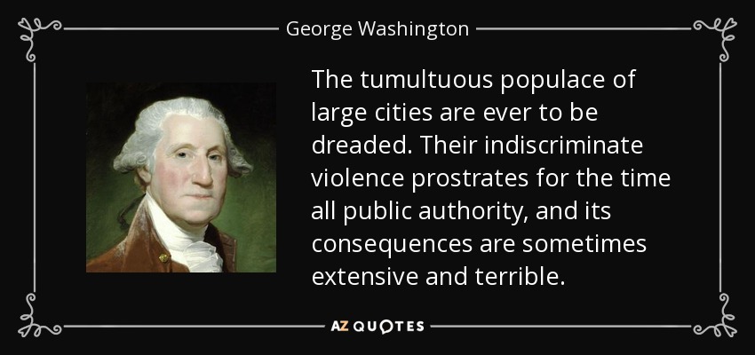 The tumultuous populace of large cities are ever to be dreaded. Their indiscriminate violence prostrates for the time all public authority, and its consequences are sometimes extensive and terrible. - George Washington