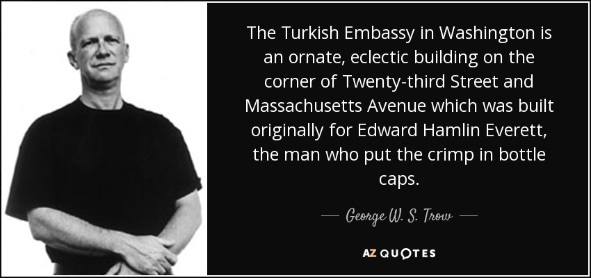 The Turkish Embassy in Washington is an ornate, eclectic building on the corner of Twenty-third Street and Massachusetts Avenue which was built originally for Edward Hamlin Everett, the man who put the crimp in bottle caps. - George W. S. Trow