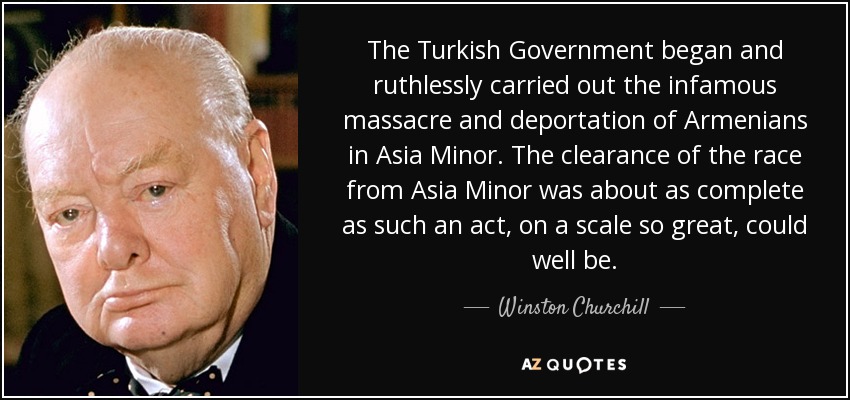 The Turkish Government began and ruthlessly carried out the infamous massacre and deportation of Armenians in Asia Minor. The clearance of the race from Asia Minor was about as complete as such an act, on a scale so great, could well be. - Winston Churchill