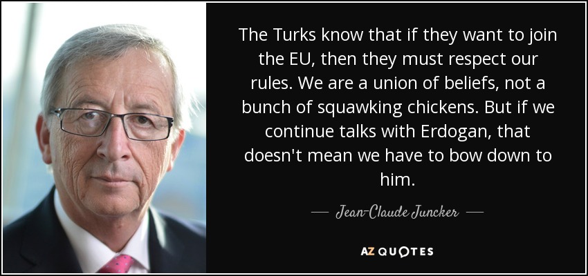 The Turks know that if they want to join the EU, then they must respect our rules. We are a union of beliefs, not a bunch of squawking chickens. But if we continue talks with Erdogan, that doesn't mean we have to bow down to him. - Jean-Claude Juncker