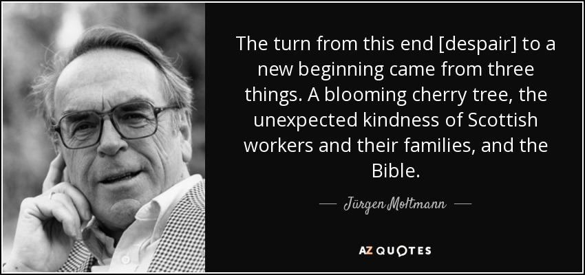 The turn from this end [despair] to a new beginning came from three things. A blooming cherry tree, the unexpected kindness of Scottish workers and their families, and the Bible. - Jürgen Moltmann