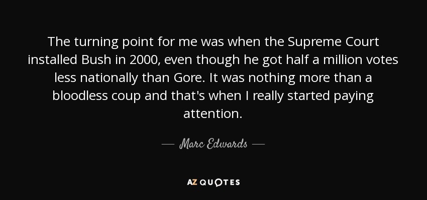 The turning point for me was when the Supreme Court installed Bush in 2000, even though he got half a million votes less nationally than Gore. It was nothing more than a bloodless coup and that's when I really started paying attention. - Marc Edwards