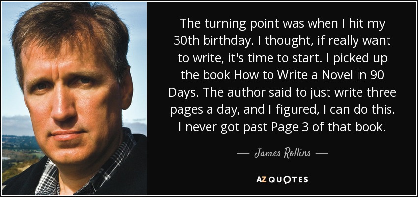 The turning point was when I hit my 30th birthday. I thought, if really want to write, it's time to start. I picked up the book How to Write a Novel in 90 Days. The author said to just write three pages a day, and I figured, I can do this. I never got past Page 3 of that book. - James Rollins