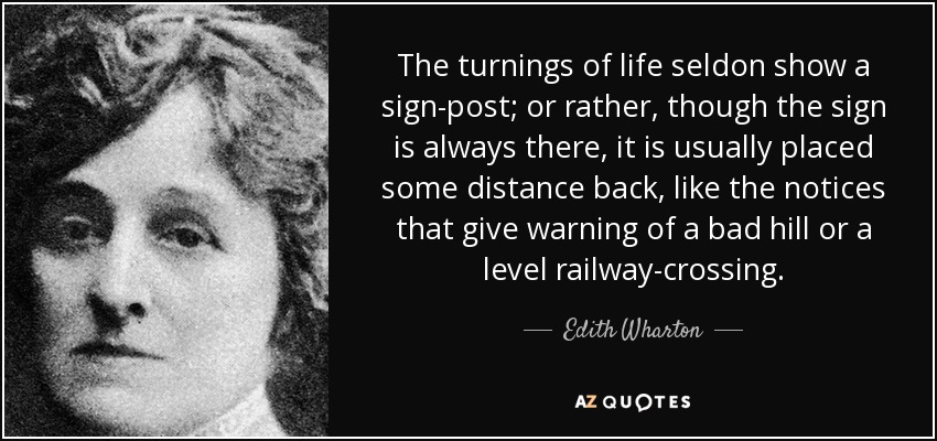 The turnings of life seldon show a sign-post; or rather, though the sign is always there, it is usually placed some distance back, like the notices that give warning of a bad hill or a level railway-crossing. - Edith Wharton