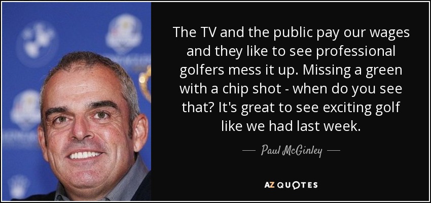 The TV and the public pay our wages and they like to see professional golfers mess it up. Missing a green with a chip shot - when do you see that? It's great to see exciting golf like we had last week. - Paul McGinley