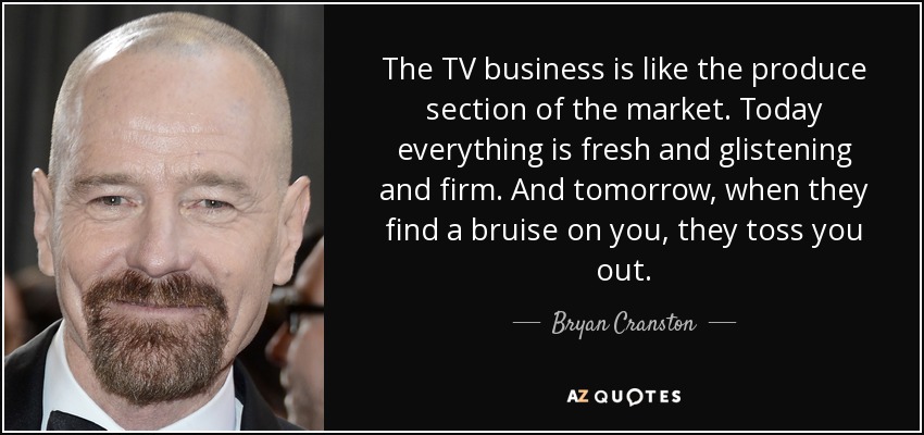 The TV business is like the produce section of the market. Today everything is fresh and glistening and firm. And tomorrow, when they find a bruise on you, they toss you out. - Bryan Cranston