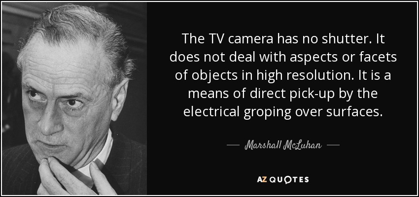 The TV camera has no shutter. It does not deal with aspects or facets of objects in high resolution. It is a means of direct pick-up by the electrical groping over surfaces. - Marshall McLuhan