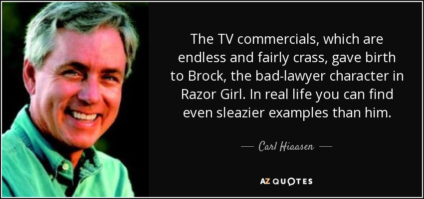 The TV commercials, which are endless and fairly crass, gave birth to Brock, the bad-lawyer character in Razor Girl. In real life you can find even sleazier examples than him. - Carl Hiaasen