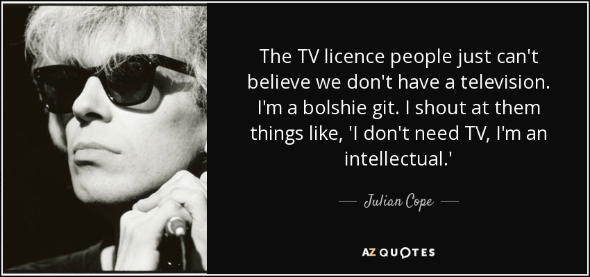 The TV licence people just can't believe we don't have a television. I'm a bolshie git. I shout at them things like, 'I don't need TV, I'm an intellectual.' - Julian Cope