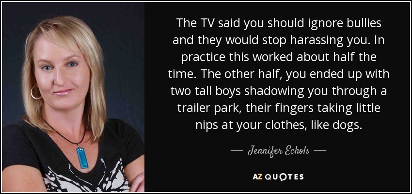 The TV said you should ignore bullies and they would stop harassing you. In practice this worked about half the time. The other half, you ended up with two tall boys shadowing you through a trailer park, their fingers taking little nips at your clothes, like dogs. - Jennifer Echols