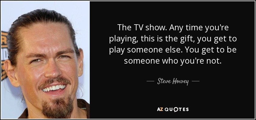 The TV show. Any time you're playing, this is the gift, you get to play someone else. You get to be someone who you're not. - Steve Howey