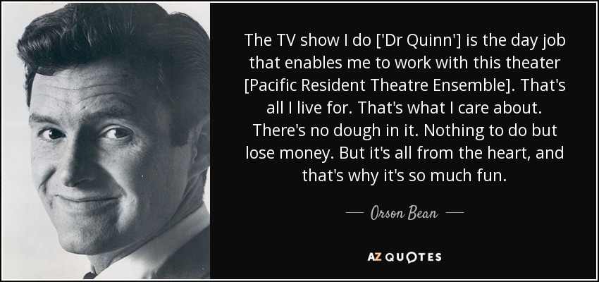 The TV show I do ['Dr Quinn'] is the day job that enables me to work with this theater [Pacific Resident Theatre Ensemble]. That's all I live for. That's what I care about. There's no dough in it. Nothing to do but lose money. But it's all from the heart, and that's why it's so much fun. - Orson Bean