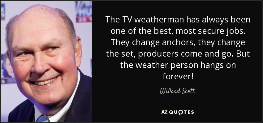 The TV weatherman has always been one of the best, most secure jobs. They change anchors, they change the set, producers come and go. But the weather person hangs on forever! - Willard Scott