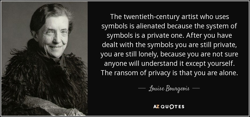 The twentieth-century artist who uses symbols is alienated because the system of symbols is a private one. After you have dealt with the symbols you are still private, you are still lonely, because you are not sure anyone will understand it except yourself. The ransom of privacy is that you are alone. - Louise Bourgeois