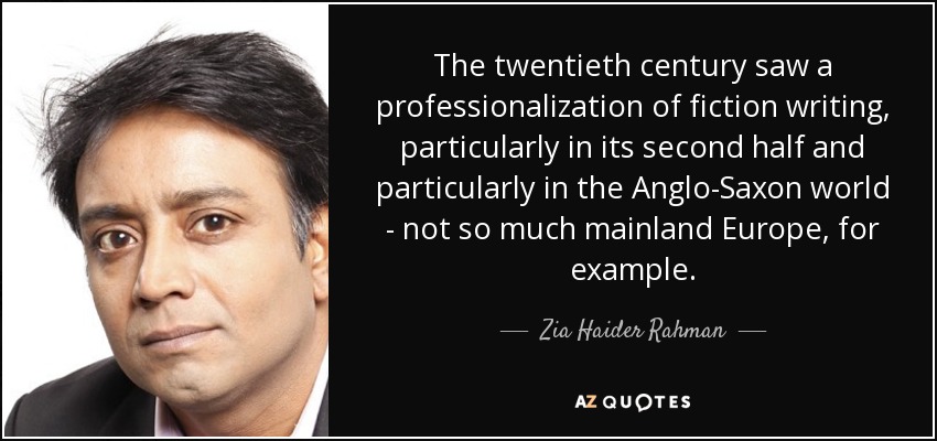 The twentieth century saw a professionalization of fiction writing, particularly in its second half and particularly in the Anglo-Saxon world - not so much mainland Europe, for example. - Zia Haider Rahman