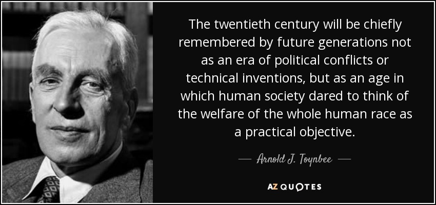 The twentieth century will be chiefly remembered by future generations not as an era of political conflicts or technical inventions, but as an age in which human society dared to think of the welfare of the whole human race as a practical objective. - Arnold J. Toynbee