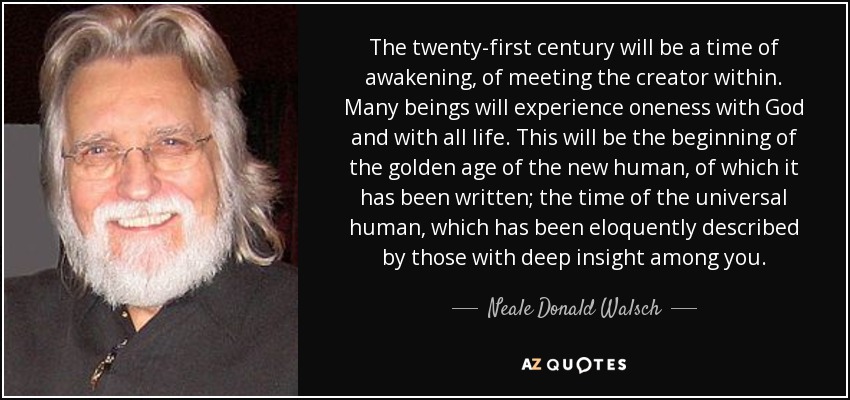 The twenty-first century will be a time of awakening, of meeting the creator within. Many beings will experience oneness with God and with all life. This will be the beginning of the golden age of the new human, of which it has been written; the time of the universal human, which has been eloquently described by those with deep insight among you. - Neale Donald Walsch