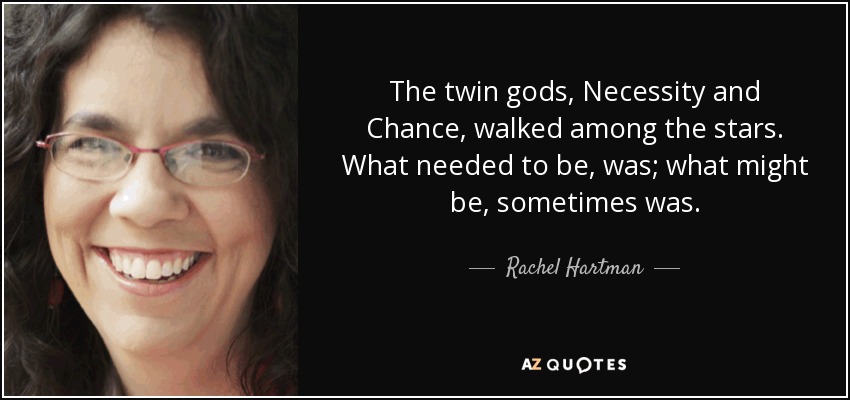 The twin gods, Necessity and Chance, walked among the stars. What needed to be, was; what might be, sometimes was. - Rachel Hartman