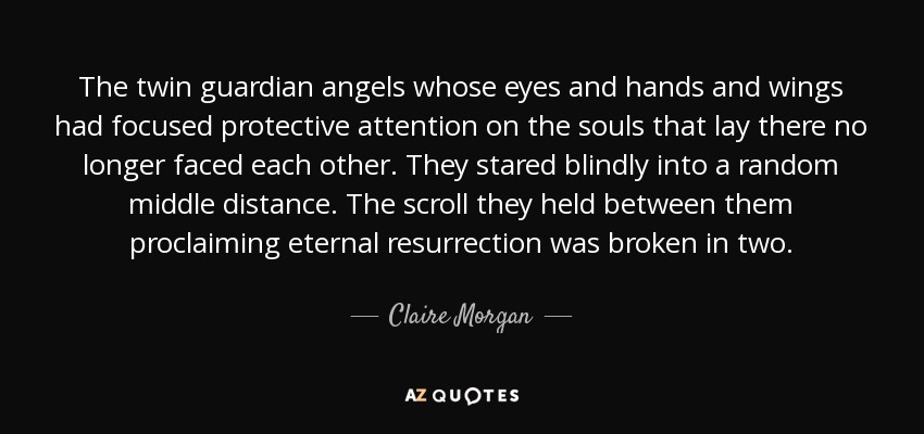 The twin guardian angels whose eyes and hands and wings had focused protective attention on the souls that lay there no longer faced each other. They stared blindly into a random middle distance. The scroll they held between them proclaiming eternal resurrection was broken in two. - Claire Morgan