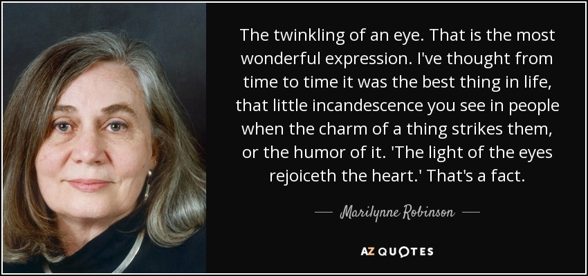 The twinkling of an eye. That is the most wonderful expression. I've thought from time to time it was the best thing in life, that little incandescence you see in people when the charm of a thing strikes them, or the humor of it. 'The light of the eyes rejoiceth the heart.' That's a fact. - Marilynne Robinson