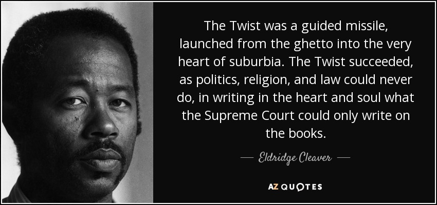 The Twist was a guided missile, launched from the ghetto into the very heart of suburbia. The Twist succeeded, as politics, religion, and law could never do, in writing in the heart and soul what the Supreme Court could only write on the books. - Eldridge Cleaver