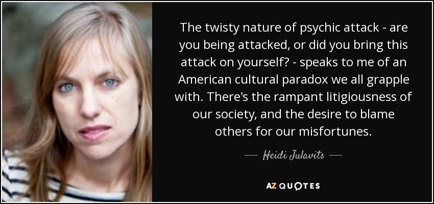 The twisty nature of psychic attack - are you being attacked, or did you bring this attack on yourself? - speaks to me of an American cultural paradox we all grapple with. There's the rampant litigiousness of our society, and the desire to blame others for our misfortunes. - Heidi Julavits