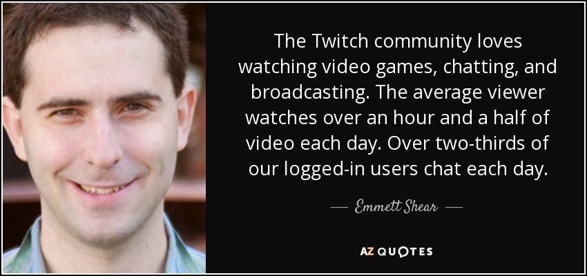 The Twitch community loves watching video games, chatting, and broadcasting. The average viewer watches over an hour and a half of video each day. Over two-thirds of our logged-in users chat each day. - Emmett Shear