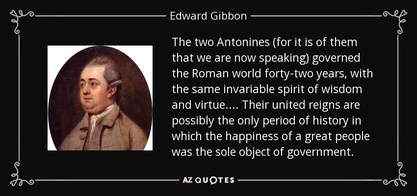 The two Antonines (for it is of them that we are now speaking) governed the Roman world forty-two years, with the same invariable spirit of wisdom and virtue. ... Their united reigns are possibly the only period of history in which the happiness of a great people was the sole object of government. - Edward Gibbon