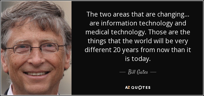 The two areas that are changing... are information technology and medical technology. Those are the things that the world will be very different 20 years from now than it is today. - Bill Gates