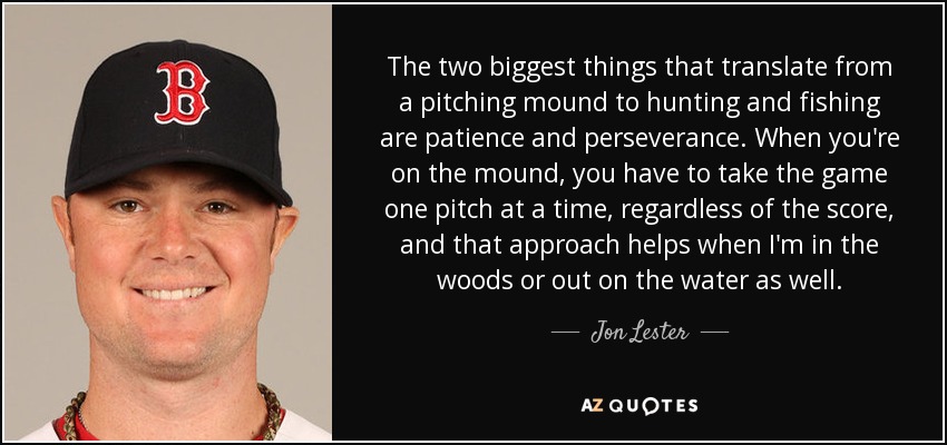 The two biggest things that translate from a pitching mound to hunting and fishing are patience and perseverance. When you're on the mound, you have to take the game one pitch at a time, regardless of the score, and that approach helps when I'm in the woods or out on the water as well. - Jon Lester