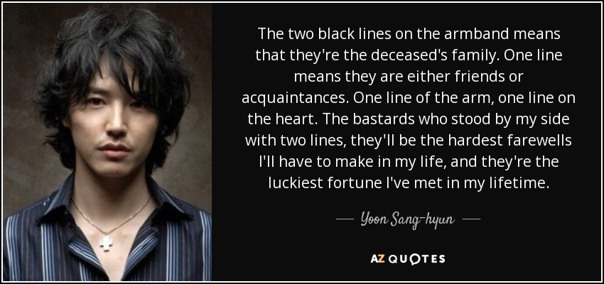The two black lines on the armband means that they're the deceased's family. One line means they are either friends or acquaintances. One line of the arm, one line on the heart. The bastards who stood by my side with two lines, they'll be the hardest farewells I'll have to make in my life, and they're the luckiest fortune I've met in my lifetime. - Yoon Sang-hyun
