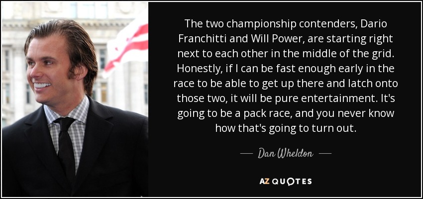 The two championship contenders, Dario Franchitti and Will Power, are starting right next to each other in the middle of the grid. Honestly, if I can be fast enough early in the race to be able to get up there and latch onto those two, it will be pure entertainment. It's going to be a pack race, and you never know how that's going to turn out. - Dan Wheldon