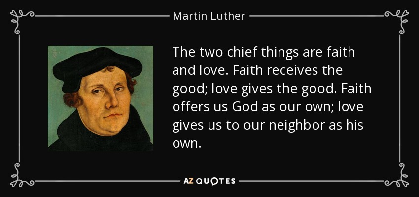 The two chief things are faith and love. Faith receives the good; love gives the good. Faith offers us God as our own; love gives us to our neighbor as his own. - Martin Luther
