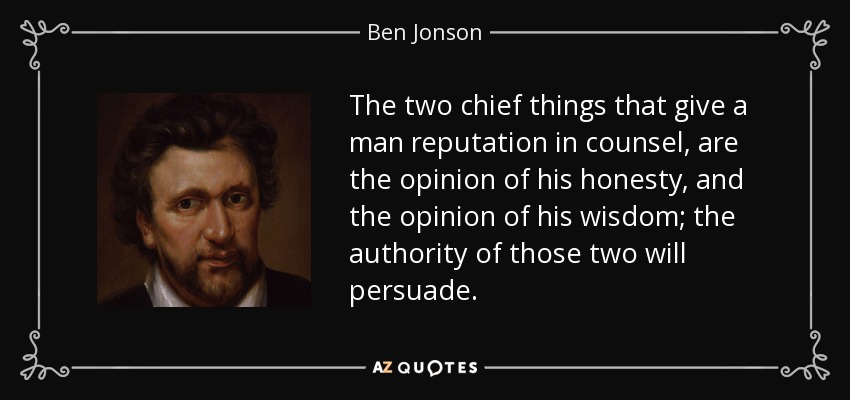 The two chief things that give a man reputation in counsel, are the opinion of his honesty, and the opinion of his wisdom; the authority of those two will persuade. - Ben Jonson