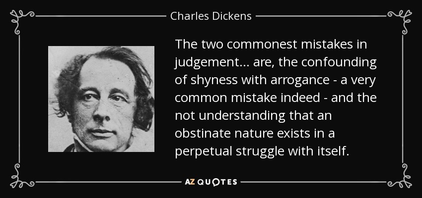 The two commonest mistakes in judgement ... are, the confounding of shyness with arrogance - a very common mistake indeed - and the not understanding that an obstinate nature exists in a perpetual struggle with itself. - Charles Dickens