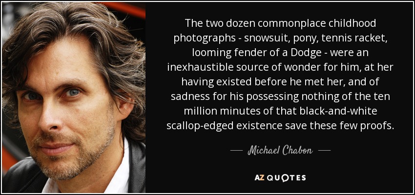 The two dozen commonplace childhood photographs - snowsuit, pony, tennis racket, looming fender of a Dodge - were an inexhaustible source of wonder for him, at her having existed before he met her, and of sadness for his possessing nothing of the ten million minutes of that black-and-white scallop-edged existence save these few proofs. - Michael Chabon