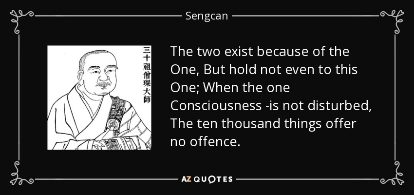 The two exist because of the One, But hold not even to this One; When the one Consciousness -is not disturbed, The ten thousand things offer no offence. - Sengcan
