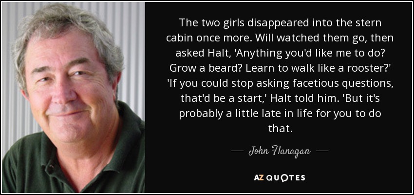 The two girls disappeared into the stern cabin once more. Will watched them go, then asked Halt, 'Anything you'd like me to do? Grow a beard? Learn to walk like a rooster?' 'If you could stop asking facetious questions, that'd be a start,' Halt told him. 'But it's probably a little late in life for you to do that. - John Flanagan