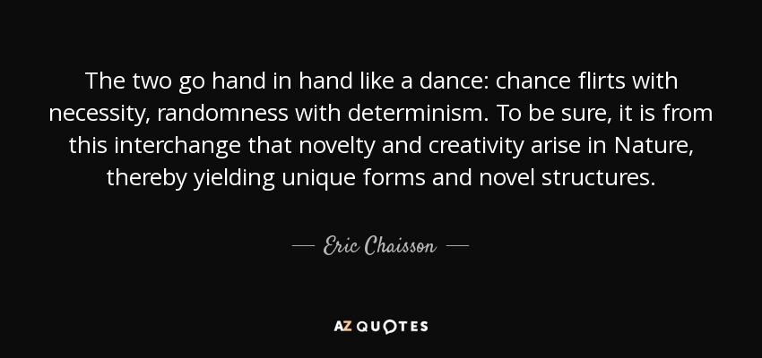 The two go hand in hand like a dance: chance flirts with necessity, randomness with determinism. To be sure, it is from this interchange that novelty and creativity arise in Nature, thereby yielding unique forms and novel structures. - Eric Chaisson