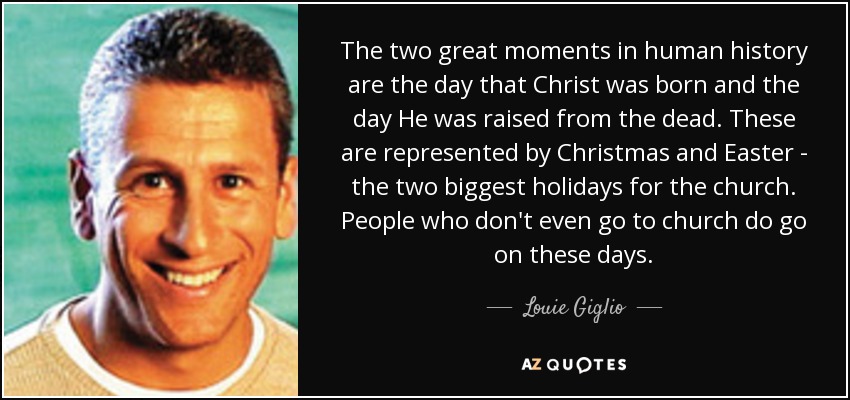 The two great moments in human history are the day that Christ was born and the day He was raised from the dead. These are represented by Christmas and Easter - the two biggest holidays for the church. People who don't even go to church do go on these days. - Louie Giglio