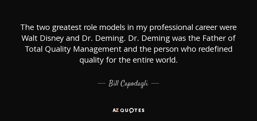 The two greatest role models in my professional career were Walt Disney and Dr. Deming. Dr. Deming was the Father of Total Quality Management and the person who redefined quality for the entire world. - Bill Capodagli